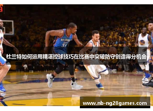 杜兰特如何运用精湛控球技巧在比赛中突破防守创造得分机会