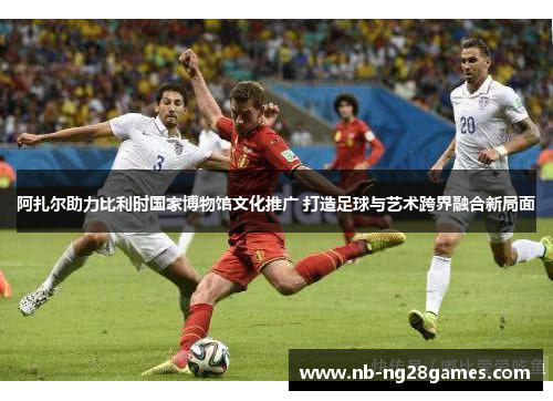 阿扎尔助力比利时国家博物馆文化推广 打造足球与艺术跨界融合新局面