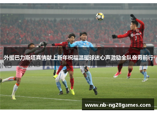 外援巴力斯塔真情献上新年祝福温暖球迷心声激励全队奋勇前行