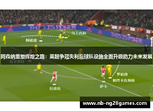 阿森纳重塑辉煌之路：英超争冠失利后球队设施全面升级助力未来发展