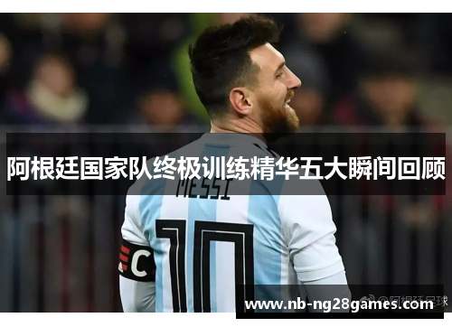 阿根廷国家队终极训练精华五大瞬间回顾 阿根廷国家队终极训练精华五大瞬间回顾