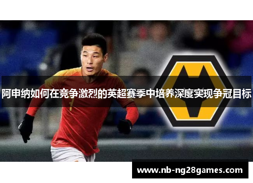 阿申纳如何在竞争激烈的英超赛季中培养深度实现争冠目标