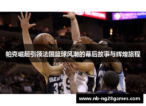 帕克崛起引领法国篮球风潮的幕后故事与辉煌旅程