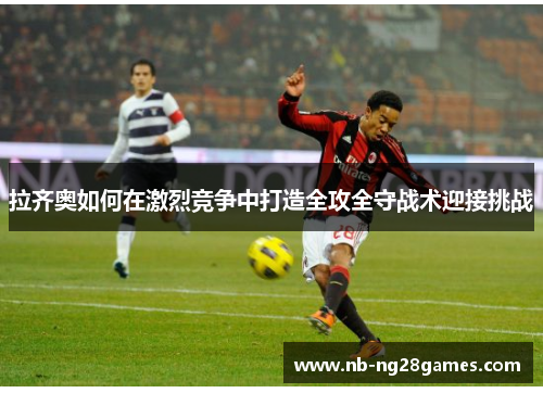 拉齐奥如何在激烈竞争中打造全攻全守战术迎接挑战
