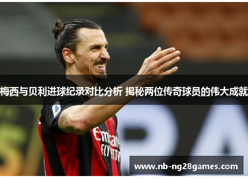 梅西与贝利进球纪录对比分析 揭秘两位传奇球员的伟大成就
