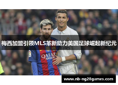 梅西加盟引领MLS革新助力美国足球崛起新纪元