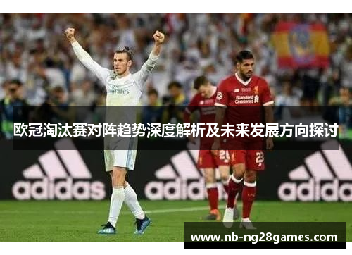 欧冠淘汰赛对阵趋势深度解析及未来发展方向探讨