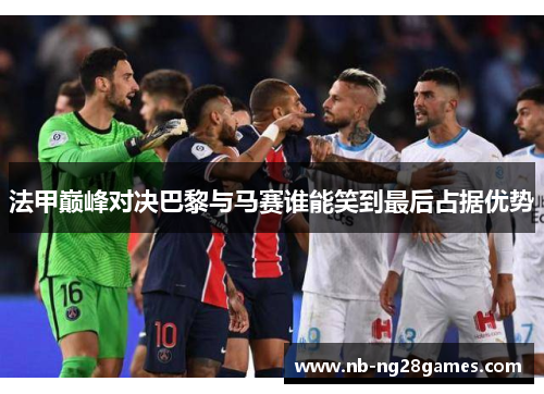 法甲巅峰对决巴黎与马赛谁能笑到最后占据优势