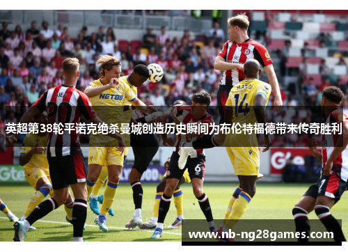 英超第38轮平诺克绝杀曼城创造历史瞬间为布伦特福德带来传奇胜利