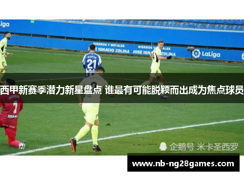 西甲新赛季潜力新星盘点 谁最有可能脱颖而出成为焦点球员